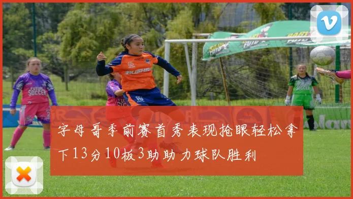 字母哥季前赛首秀表现抢眼轻松拿下13分10板3助助力球队胜利