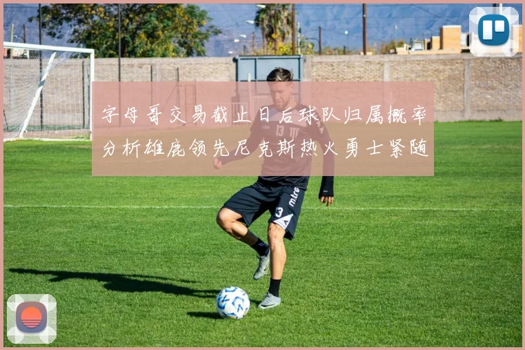 字母哥交易截止日后球队归属概率分析雄鹿领先尼克斯热火勇士紧随其后