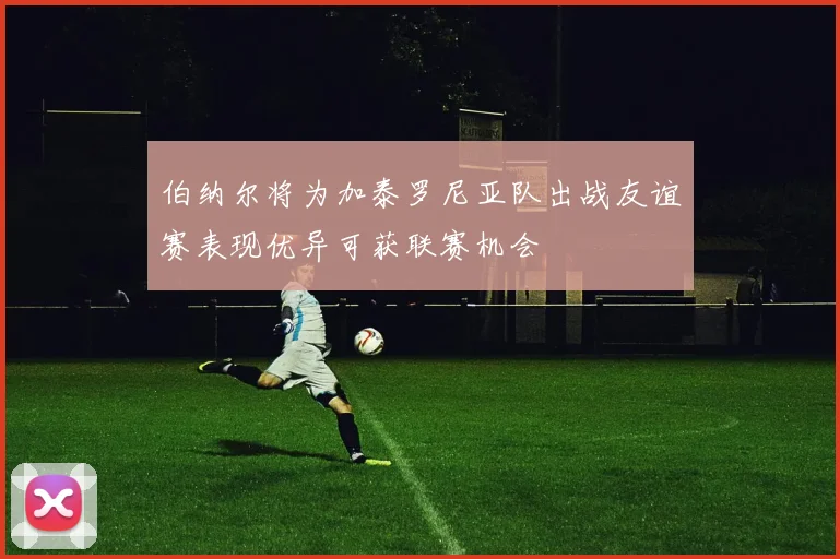 伯纳尔将为加泰罗尼亚队出战友谊赛表现优异可获联赛机会