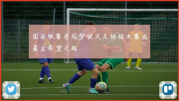 国安联赛夺冠梦破灭足协杯决赛成最后希望之路