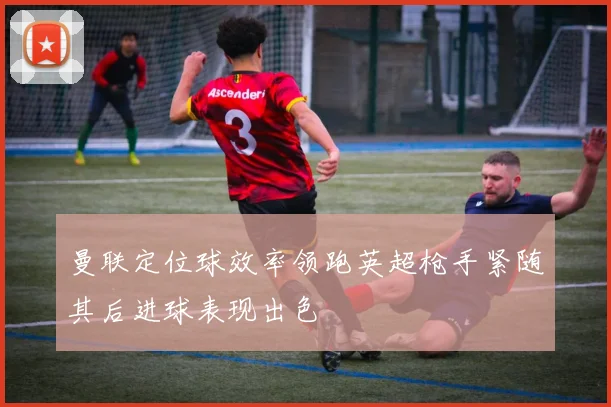 曼联定位球效率领跑英超枪手紧随其后进球表现出色