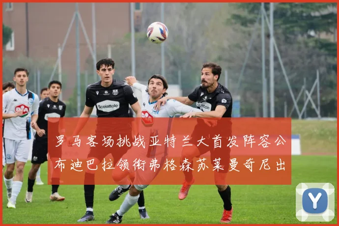 罗马客场挑战亚特兰大首发阵容公布迪巴拉领衔弗格森苏莱曼奇尼出战