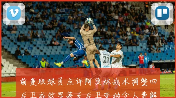 前曼联球员点评阿莫林战术调整四后卫成效显著五后卫变动令人费解