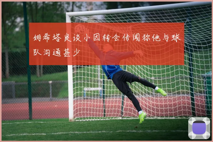 姆希塔良谈小因转会传闻称他与球队沟通甚少
