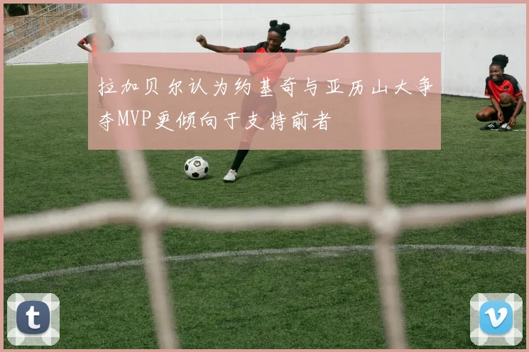 拉加贝尔认为约基奇与亚历山大争夺MVP更倾向于支持前者