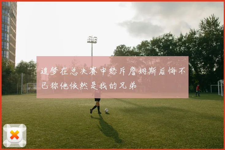 追梦在总决赛中怒斥詹姆斯后悔不已称他依然是我的兄弟