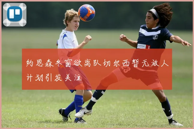 约恩森冬窗欲离队切尔西暂无放人计划引发关注