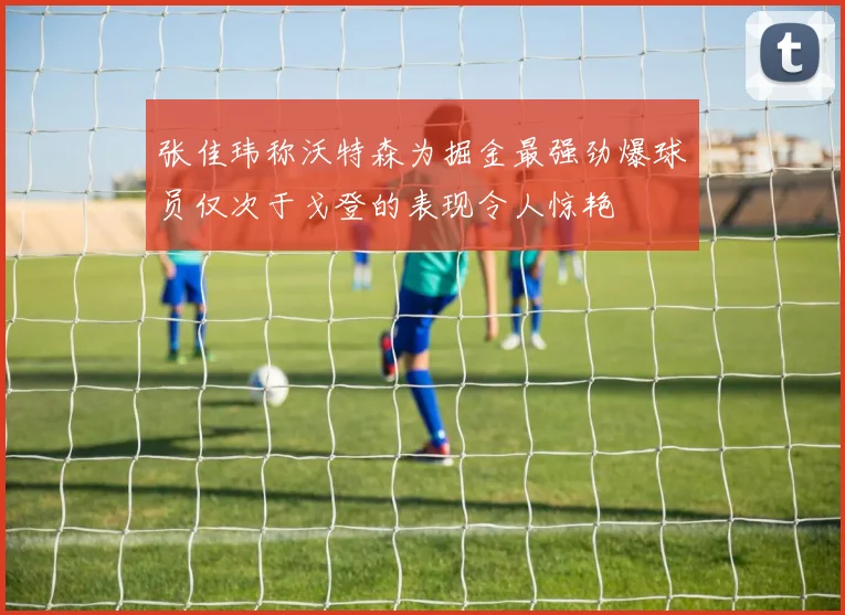 张佳玮称沃特森为掘金最强劲爆球员仅次于戈登的表现令人惊艳