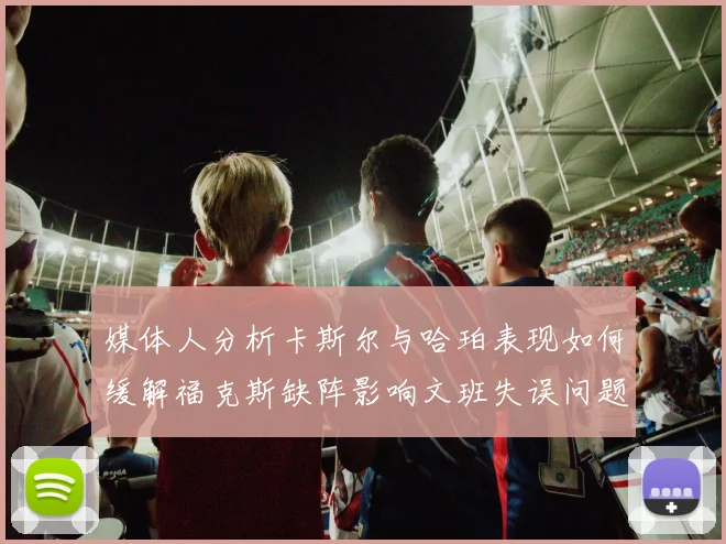 媒体人分析卡斯尔与哈珀表现如何缓解福克斯缺阵影响文班失误问题亟待解决
