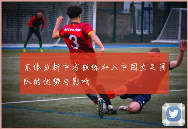 东体分析中方教练加入中国女足团队的优势与影响