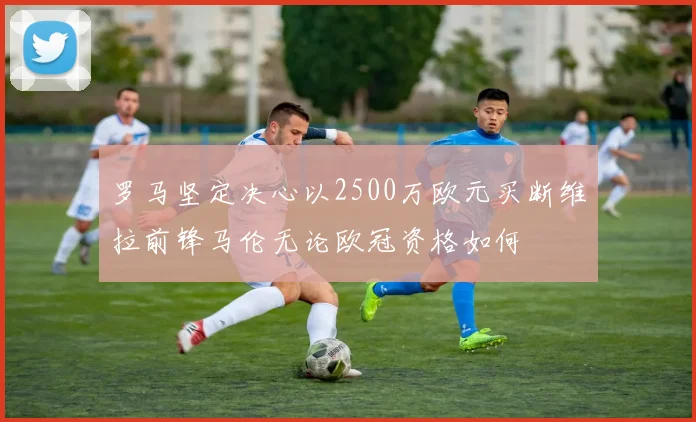 罗马坚定决心以2500万欧元买断维拉前锋马伦无论欧冠资格如何