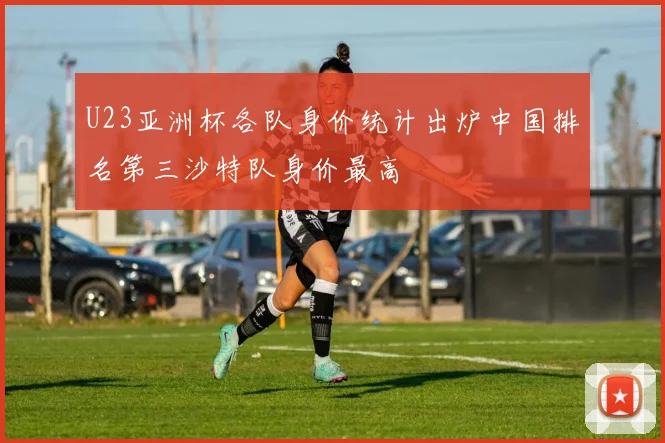 U23亚洲杯各队身价统计出炉中国排名第三沙特队身价最高