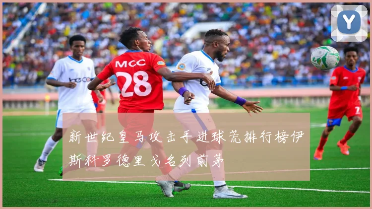 新世纪皇马攻击手进球荒排行榜伊斯科罗德里戈名列前茅