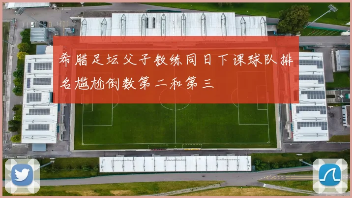 希腊足坛父子教练同日下课球队排名尴尬倒数第二和第三