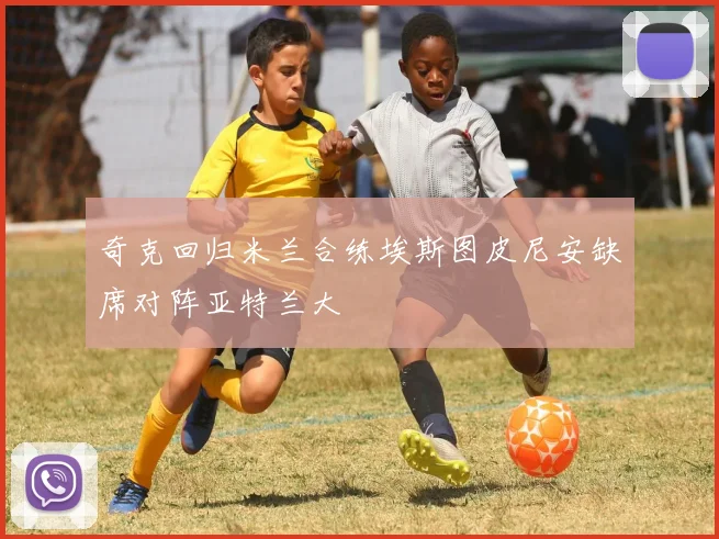 奇克回归米兰合练埃斯图皮尼安缺席对阵亚特兰大