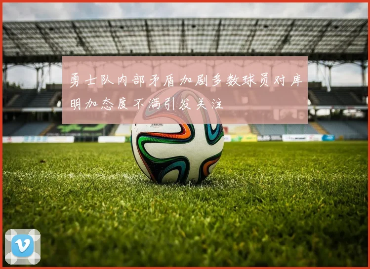 勇士队内部矛盾加剧多数球员对库明加态度不满引发关注