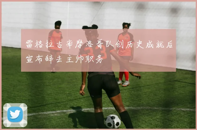 雷格拉吉率摩洛哥队创历史成就后宣布辞去主帅职务
