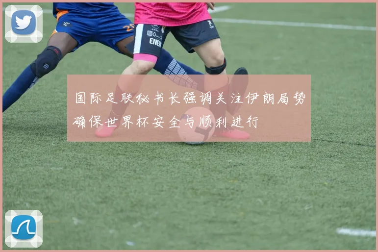 国际足联秘书长强调关注伊朗局势确保世界杯安全与顺利进行