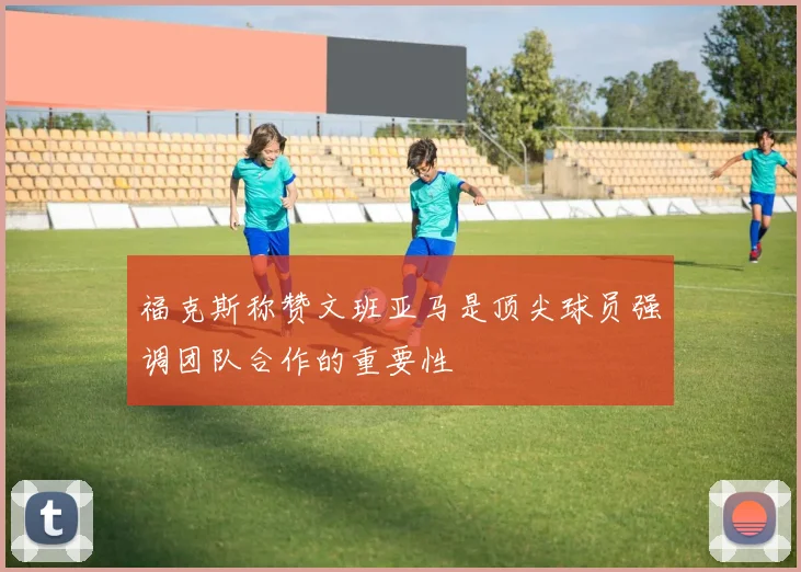 福克斯称赞文班亚马是顶尖球员强调团队合作的重要性