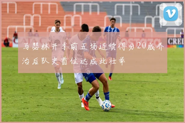 马瑟林开季前五场连续得分20成乔治后队史首位达成此壮举