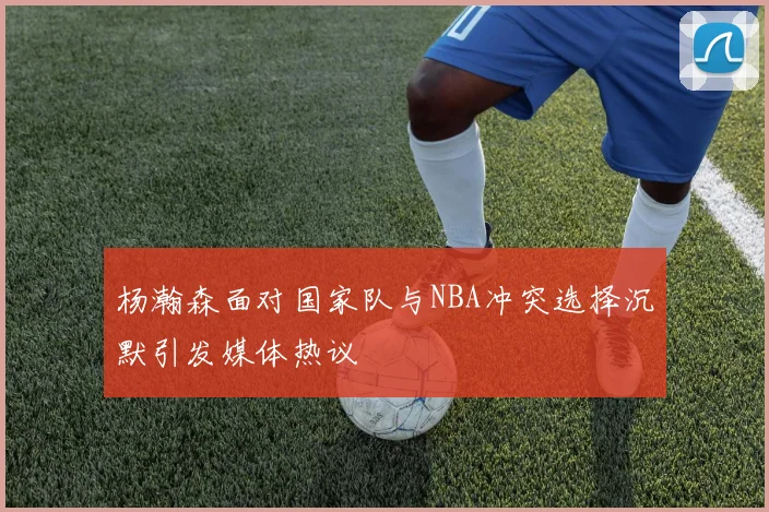 杨瀚森面对国家队与NBA冲突选择沉默引发媒体热议
