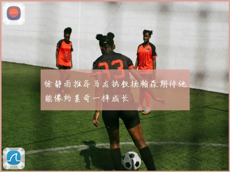 徐静雨推荐马龙执教杨瀚森期待他能像约基奇一样成长