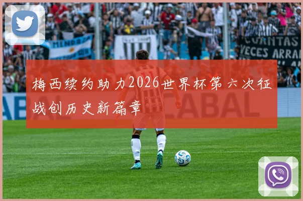 梅西续约助力2026世界杯第六次征战创历史新篇章